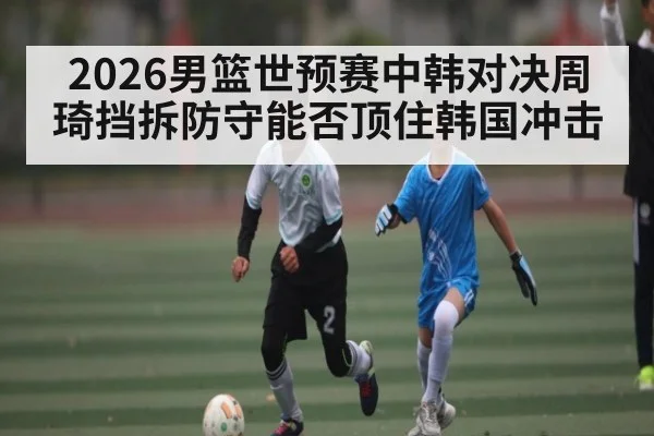 2026男篮世预赛中韩对决周琦挡拆防守能否顶住韩国冲击